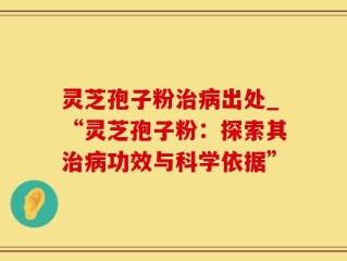 灵芝孢子粉治病出处_“灵芝孢子粉：探索其治病功效与科学依据”