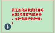 灵芝首乌染发膏好用吗女生(灵芝首乌染发膏：女神专属护色神器！)