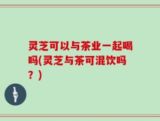 灵芝可以与茶业一起喝吗(灵芝与茶可混饮吗？)