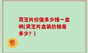灵芝片价值多少钱一盒啊(灵芝片盒装价格是多少？)