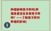 肿瘤能喝孢子粉吗(肿瘤患者适合食用孢子粉吗？——了解孢子粉对肿瘤的影响)