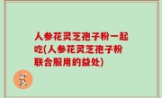 人参花灵芝孢子粉一起吃(人参花灵芝孢子粉联合服用的益处)
