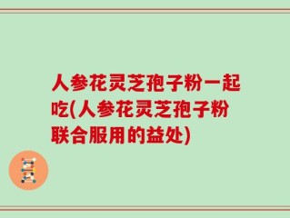 人参花灵芝孢子粉一起吃(人参花灵芝孢子粉联合服用的益处)
