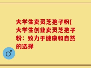 大学生卖灵芝孢子粉(大学生创业卖灵芝孢子粉：致力于健康和自然的选择