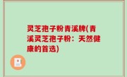 灵芝孢子粉青溪牌(青溪灵芝孢子粉：天然健康的首选)