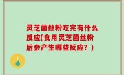 灵芝菌丝粉吃完有什么反应(食用灵芝菌丝粉后会产生哪些反应？)
