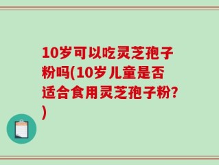 10岁可以吃灵芝孢子粉吗(10岁儿童是否适合食用灵芝孢子粉？)