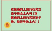 京医通网上预约吃灵芝孢子粉会上火吗 (京医通网上预约灵芝孢子粉：能否导致上火？)