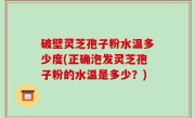 破壁灵芝孢子粉水温多少度(正确泡发灵芝孢子粉的水温是多少？)