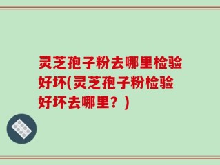 灵芝孢子粉去哪里检验好坏(灵芝孢子粉检验好坏去哪里？)