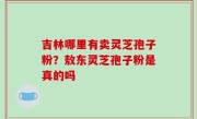 吉林哪里有卖灵芝孢子粉？敖东灵芝孢子粉是真的吗