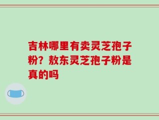 吉林哪里有卖灵芝孢子粉？敖东灵芝孢子粉是真的吗