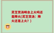 灵芝煲汤喝会上火吗还是降火(灵芝煲汤：降火还是上火？)