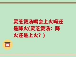 灵芝煲汤喝会上火吗还是降火(灵芝煲汤：降火还是上火？)
