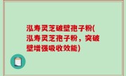 泓寿灵芝破壁孢子粉(泓寿灵芝孢子粉，突破壁增强吸收效能)
