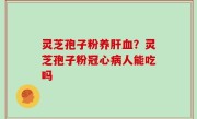 灵芝孢子粉养肝血？灵芝孢子粉冠心病人能吃吗