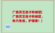 广西灵芝孢子粉破壁(广西灵芝孢子粉破壁，助力免疫，护健康！)