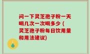 问一下灵芝孢子粉一天喝几次一次喝多少 (灵芝孢子粉每日饮用量和用法建议)