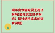 纲手完术能吃灵芝孢子粉吗(能吃灵芝孢子粉吗？探讨纲手完术的饮食问题)