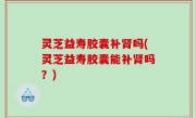 灵芝益寿胶囊补肾吗(灵芝益寿胶囊能补肾吗？)