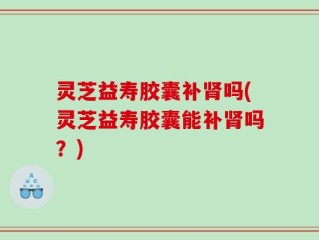 灵芝益寿胶囊补肾吗(灵芝益寿胶囊能补肾吗？)