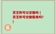 灵芝粉可以空腹吗 (灵芝粉可空腹服用吗？)
