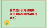 祥灵芝什么时候服用(灵芝最佳服用时间是什么？)