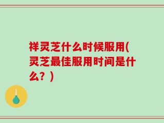 祥灵芝什么时候服用(灵芝最佳服用时间是什么？)