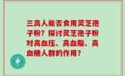 三高人能否食用灵芝孢子粉？探讨灵芝孢子粉对高血压、高血脂、高血糖人群的作用？