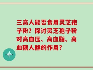 三高人能否食用灵芝孢子粉？探讨灵芝孢子粉对高血压、高血脂、高血糖人群的作用？