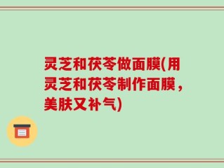 灵芝和茯苓做面膜(用灵芝和茯苓制作面膜，美肤又补气)