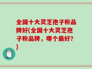 全国十大灵芝孢子粉品牌好(全国十大灵芝孢子粉品牌，哪个最好？)