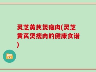 灵芝黄芪煲瘦肉(灵芝黄芪煲瘦肉的健康食谱)