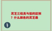 灵芝三萜高与低的区别？什么颜色的灵芝最