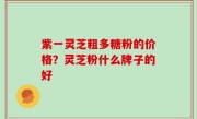 紫一灵芝粗多糖粉的价格？灵芝粉什么牌子的好