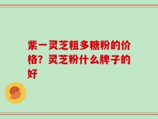 紫一灵芝粗多糖粉的价格？灵芝粉什么牌子的好