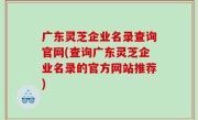 广东灵芝企业名录查询官网(查询广东灵芝企业名录的官方网站推荐)
