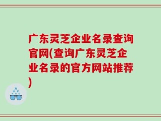 广东灵芝企业名录查询官网(查询广东灵芝企业名录的官方网站推荐)