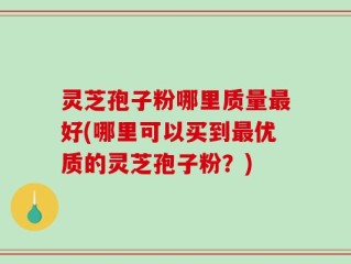 灵芝孢子粉哪里质量最好(哪里可以买到最优质的灵芝孢子粉？)