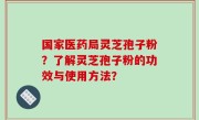 国家医药局灵芝孢子粉？了解灵芝孢子粉的功效与使用方法？
