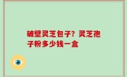 破壁灵芝包子？灵芝孢子粉多少钱一盒
