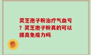 灵芝孢子粉治疗气血亏？灵芝孢子粉真的可以提高免疫力吗