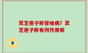 灵芝孢子粉管啥病？灵芝孢子粉有何作用呢