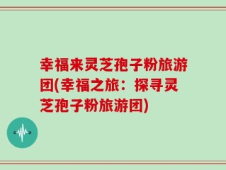 幸福来灵芝孢子粉旅游团(幸福之旅：探寻灵芝孢子粉旅游团)