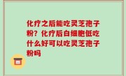 化疗之后能吃灵芝孢子粉？化疗后白细胞低吃什么好可以吃灵芝孢子粉吗