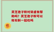 灵芝孢子粉对肾虚有帮助吗？灵芝孢子粉可以和石斛一起吃吗