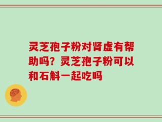 灵芝孢子粉对肾虚有帮助吗？灵芝孢子粉可以和石斛一起吃吗