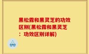 黑松露和黑灵芝的功效区别(黑松露和黑灵芝：功效区别详解)