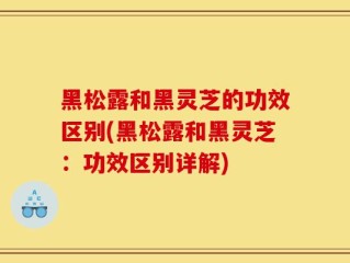 黑松露和黑灵芝的功效区别(黑松露和黑灵芝：功效区别详解)