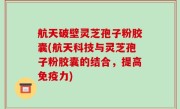 航天破壁灵芝孢子粉胶囊(航天科技与灵芝孢子粉胶囊的结合，提高免疫力)
